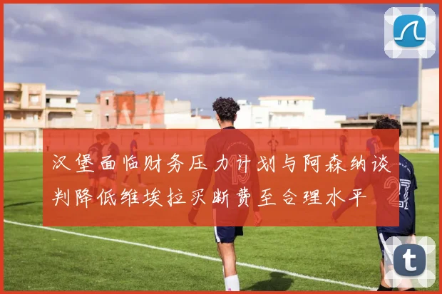 汉堡面临财务压力计划与阿森纳谈判降低维埃拉买断费至合理水平