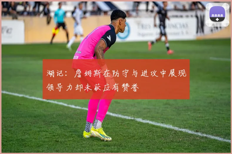 湖记：詹姆斯在防守与进攻中展现领导力却未获应有赞誉
