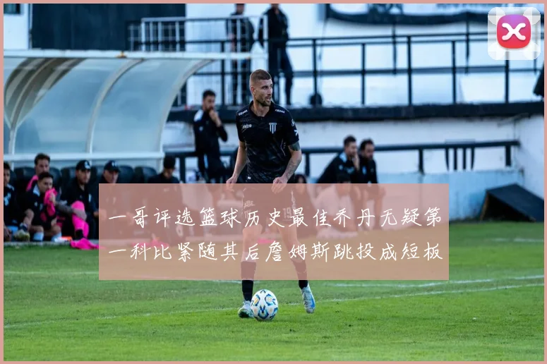 一哥评选篮球历史最佳乔丹无疑第一科比紧随其后詹姆斯跳投成短板