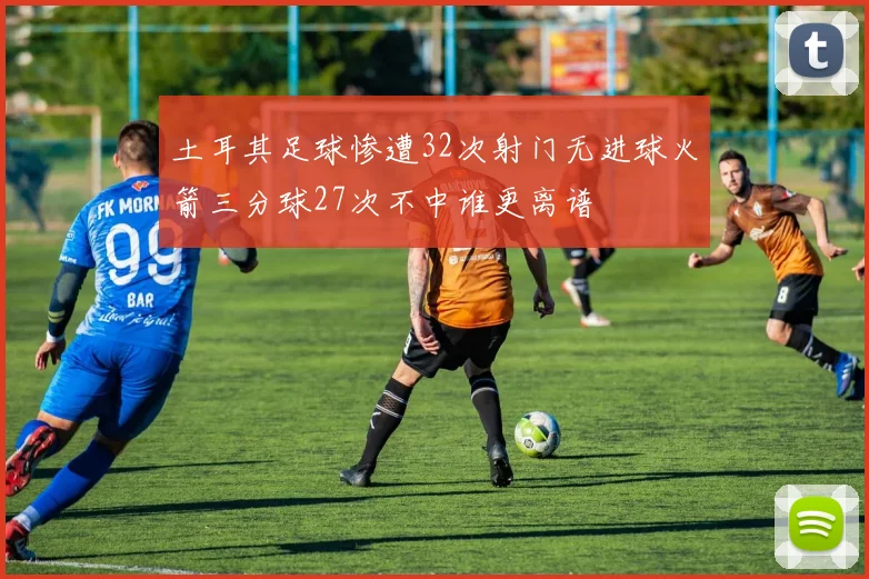 土耳其足球惨遭32次射门无进球火箭三分球27次不中谁更离谱