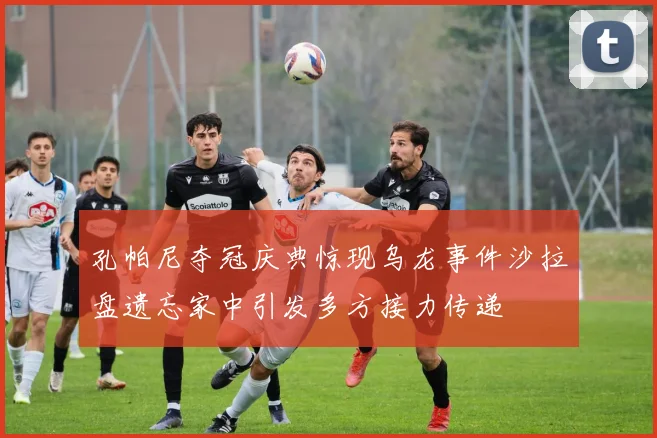 孔帕尼夺冠庆典惊现乌龙事件沙拉盘遗忘家中引发多方接力传递