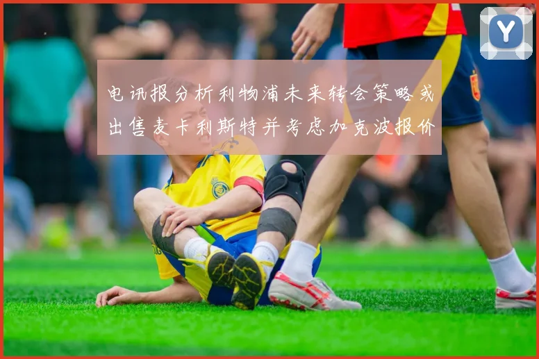 电讯报分析利物浦未来转会策略或出售麦卡利斯特并考虑加克波报价