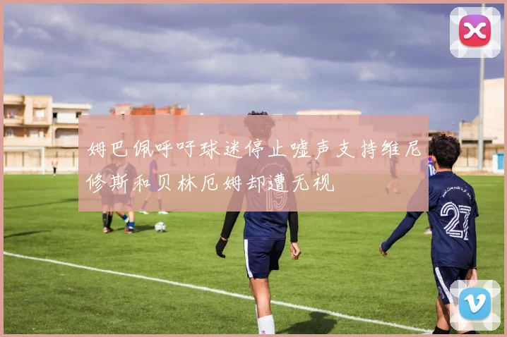 姆巴佩呼吁球迷停止嘘声支持维尼修斯和贝林厄姆却遭无视