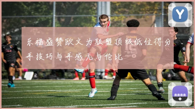 乐福盛赞欧文为联盟顶级低位得分手技巧与手感无与伦比