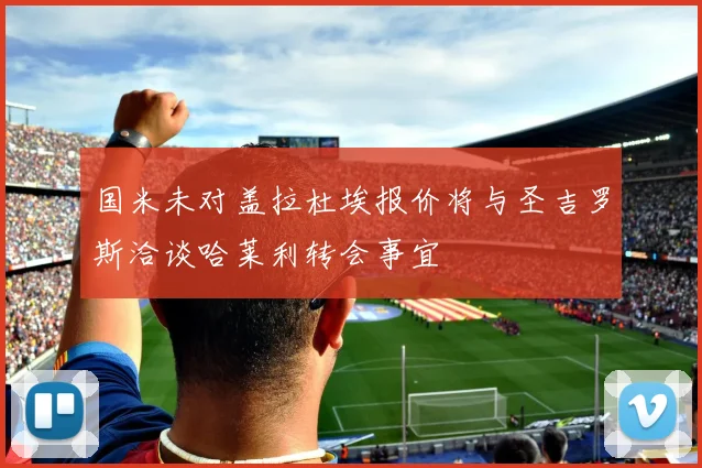 国米未对盖拉杜埃报价将与圣吉罗斯洽谈哈莱利转会事宜