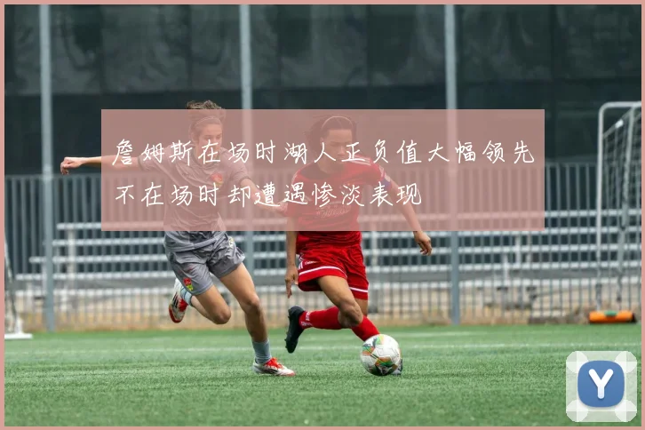 詹姆斯在场时湖人正负值大幅领先不在场时却遭遇惨淡表现