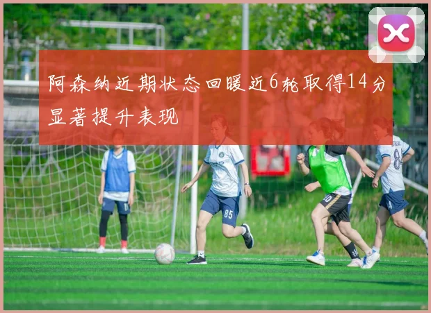 阿森纳近期状态回暖近6轮取得14分显著提升表现